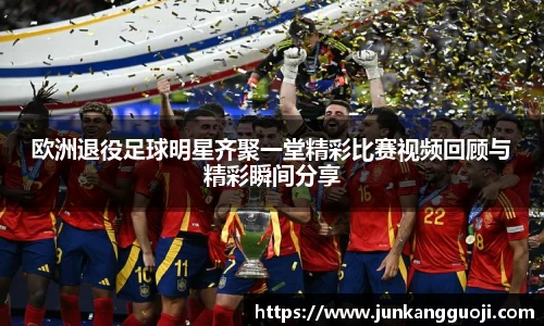 欧洲退役足球明星齐聚一堂精彩比赛视频回顾与精彩瞬间分享